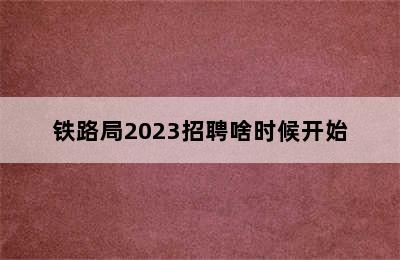 铁路局2023招聘啥时候开始