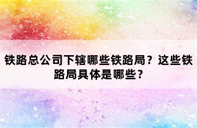 铁路总公司下辖哪些铁路局？这些铁路局具体是哪些？