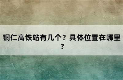 铜仁高铁站有几个？具体位置在哪里？