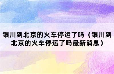 银川到北京的火车停运了吗（银川到北京的火车停运了吗最新消息）