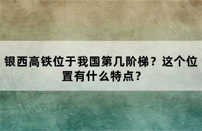 银西高铁位于我国第几阶梯？这个位置有什么特点？