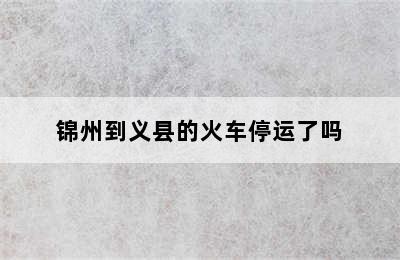锦州到义县的火车停运了吗