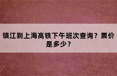 镇江到上海高铁下午班次查询？票价是多少？