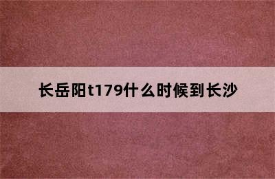 长岳阳t179什么时候到长沙