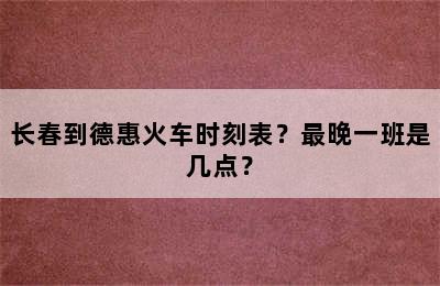 长春到德惠火车时刻表？最晚一班是几点？