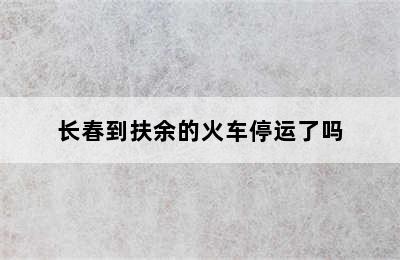 长春到扶余的火车停运了吗