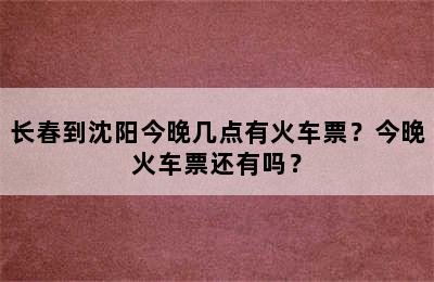 长春到沈阳今晚几点有火车票？今晚火车票还有吗？