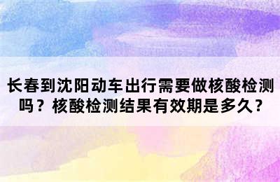 长春到沈阳动车出行需要做核酸检测吗？核酸检测结果有效期是多久？