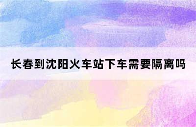 长春到沈阳火车站下车需要隔离吗