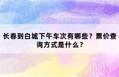 长春到白城下午车次有哪些？票价查询方式是什么？
