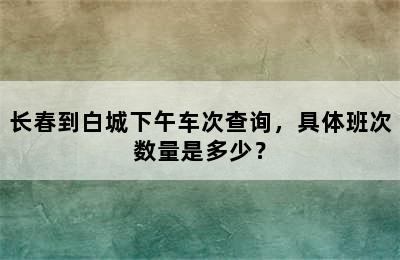 长春到白城下午车次查询，具体班次数量是多少？