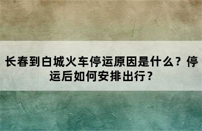 长春到白城火车停运原因是什么？停运后如何安排出行？