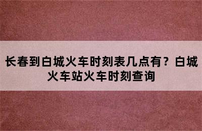 长春到白城火车时刻表几点有？白城火车站火车时刻查询