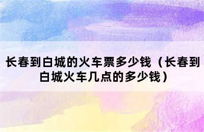 长春到白城的火车票多少钱（长春到白城火车几点的多少钱）