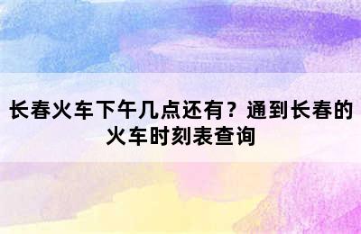 长春火车下午几点还有？通到长春的火车时刻表查询