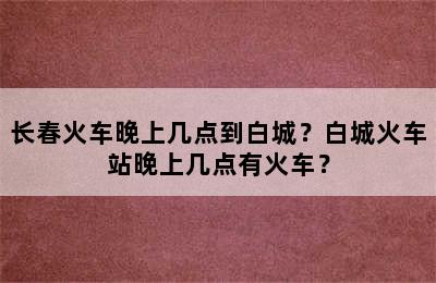 长春火车晚上几点到白城？白城火车站晚上几点有火车？