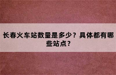 长春火车站数量是多少？具体都有哪些站点？
