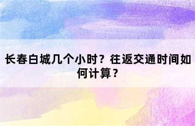 长春白城几个小时？往返交通时间如何计算？