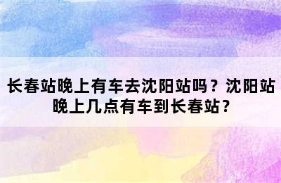 长春站晚上有车去沈阳站吗？沈阳站晚上几点有车到长春站？