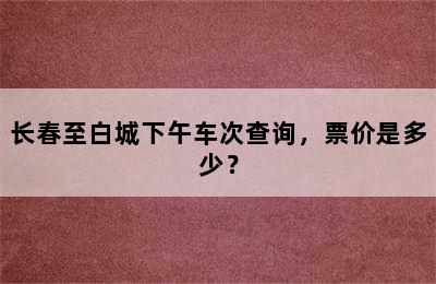 长春至白城下午车次查询，票价是多少？