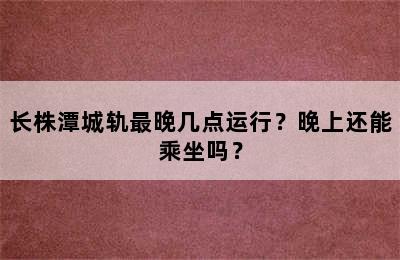 长株潭城轨最晚几点运行？晚上还能乘坐吗？