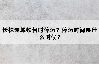 长株潭城铁何时停运？停运时间是什么时候？