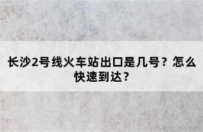 长沙2号线火车站出口是几号？怎么快速到达？