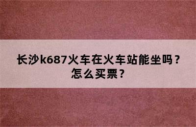 长沙k687火车在火车站能坐吗？怎么买票？
