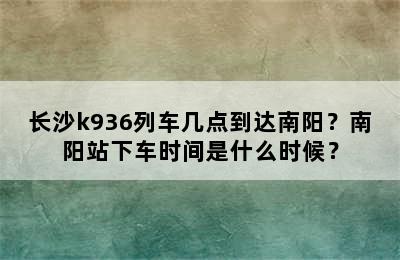 长沙k936列车几点到达南阳？南阳站下车时间是什么时候？