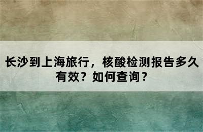 长沙到上海旅行，核酸检测报告多久有效？如何查询？