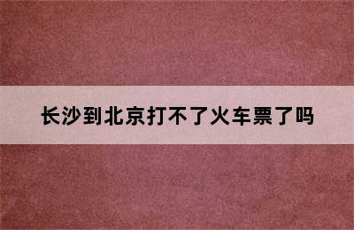 长沙到北京打不了火车票了吗