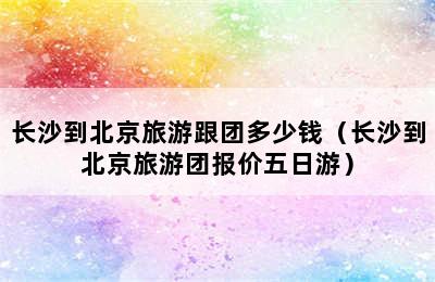 长沙到北京旅游跟团多少钱（长沙到北京旅游团报价五日游）