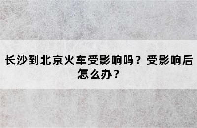 长沙到北京火车受影响吗？受影响后怎么办？