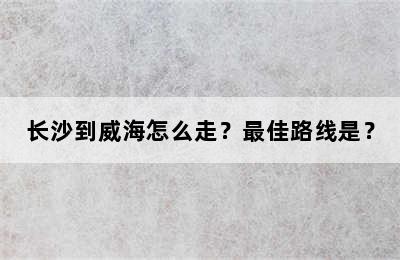 长沙到威海怎么走？最佳路线是？