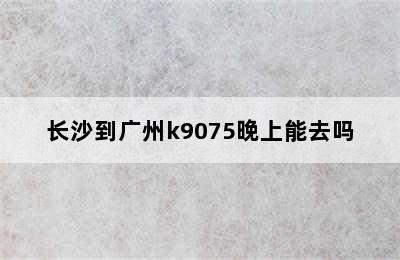 长沙到广州k9075晚上能去吗