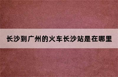 长沙到广州的火车长沙站是在哪里