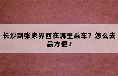 长沙到张家界西在哪里乘车？怎么去最方便？