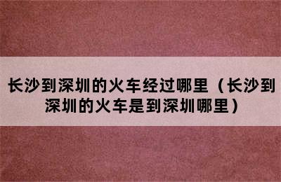 长沙到深圳的火车经过哪里（长沙到深圳的火车是到深圳哪里）