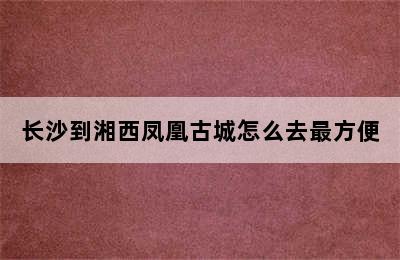 长沙到湘西凤凰古城怎么去最方便