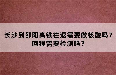长沙到邵阳高铁往返需要做核酸吗？回程需要检测吗？
