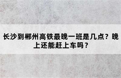 长沙到郴州高铁最晚一班是几点？晚上还能赶上车吗？