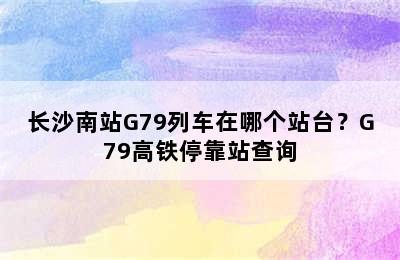 长沙南站G79列车在哪个站台？G79高铁停靠站查询