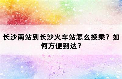 长沙南站到长沙火车站怎么换乘？如何方便到达？