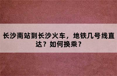 长沙南站到长沙火车，地铁几号线直达？如何换乘？