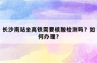长沙南站坐高铁需要核酸检测吗？如何办理？