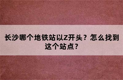 长沙哪个地铁站以Z开头？怎么找到这个站点？
