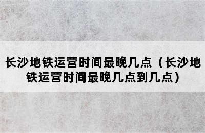 长沙地铁运营时间最晚几点（长沙地铁运营时间最晚几点到几点）