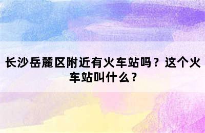 长沙岳麓区附近有火车站吗？这个火车站叫什么？