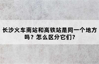 长沙火车南站和高铁站是同一个地方吗？怎么区分它们？