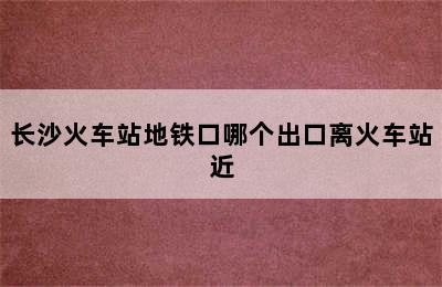 长沙火车站地铁口哪个出口离火车站近